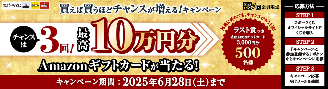 Club toto 会員限定 スポーツくじ WINNER toto BIG 買えば買うほどチャンスが増える!キャンペーン チャンスは3回! 最高10万円分Amazonギフトカードが当たる! 抽選に外れても、チャンスがもう1回! ラスト賞つきAmazonギフトカード3,000円分 500名様 キャンペーン期間:2025年6月28日(土)まで 応募方法 STEP1 スポーツくじオフィシャルサイトでくじを購入 STEP2 「キャンペーンに参加登録する」ボタンからキャンペーンに応募 STEP3 キャンペーン応募完了メールを確認