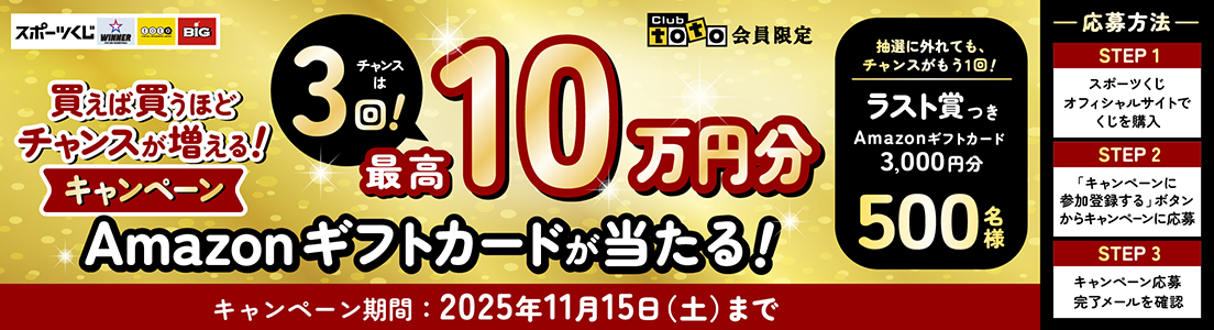 スポーツくじ WINNER toto BIG Club toto会員限定 買えば買うほどチャンスが増える!キャンペーン チャンスは3回!最高10万円分Amazonギフトカードが当たる! 抽選に外れても、チャンスがもう1回! ラスト賞つきAmazonギフトカード3,000円分500名様 キャンペーン期間:2025年11月15日(土)まで 応募方法 STEP1 スポーツくじオフィシャルサイトでくじを購入 STEP2 「キャンペーンに参加登録する」ボタンからキャンペーンに応募 STEP3 キャンペーン応募完了メールを確認