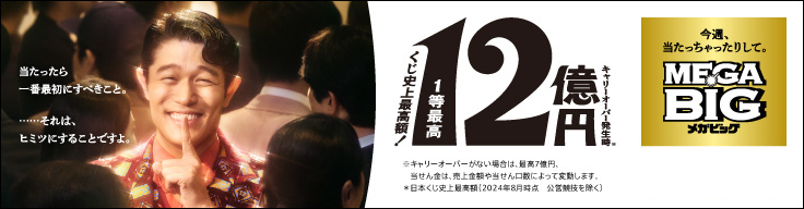 MEGA BIG くじ史上最高額！1等最高12億円 キャリーオーバー発生時 ※キャリーオーバーがない場合は、最高7億円、当せん金は、売上金額や当せん口数によって変動します。 ※日本くじ史上最高額（2024年8月時点 公営競技を除く）