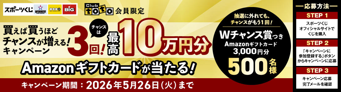 スポーツくじ WINNER toto BIG Clubtoto会員限定 買えば買うほどチャンスが増える！キャンペーン チャンスは3回！最高10万円分Amazonギフトカードが当たる！抽選に外れても、チャンスがもう1回！Wチャンス賞つき Amazonギフトカード3,000円円分 500名様 キャンペーン期間：2026年5月26日（火）まで -応募方法- STEP1スポーツくじオフィシャルサイトでくじを購入 STEP2「キャンペーンに参加登録する」ボタンからキャンペーンに応募 STEP3キャンペーン応募完了メールを確認