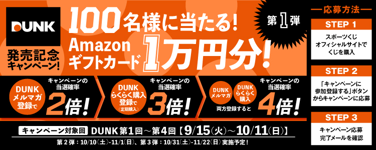 DUNK発売記念キャンペーン！100名様に当たる！Amazonギフトカード1万円分！第1弾 DUNKメルマガ登録でキャンペーンの当選確率2倍！→DUNKらくらく購入登録で（定期購入）キャンペーンの当選確率3倍！→DUNKメルマガ・DUNKらくらく購入両方登録するとキャンペーンの当選確率4倍！ キャンペーン対象回 DUNK第1回～第4回【9/15（火）～10/11（日】第2弾：10/10（土）～11/1（日）、第3弾：10/31（土）～11/22（日）実施予定！-応募方法- STEP1スポーツくじオフィシャルサイトでくじを購入 STEP2「キャンペーンに参加登録する」ボタンからキャンペーンに応募 STEP3キャンペーン応募完了メールを確認