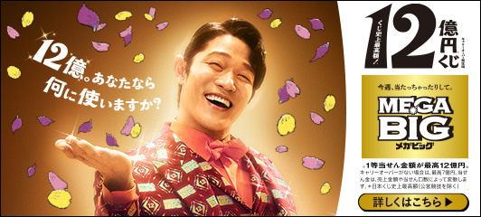 12億。あなたなら何に使いますか? キャリーオーバー発生時 くじ史上最高額!*12億円※くじ 今週、当たっちゃったりして。MEGA BIGメガビッグ ※1等当せん金額が最高12億円。キャリーオーバーがない場合は、最高7億円。当せん金は、売上金額や当せん口数によって変動します。*日本くじ史上最高額(公営競技を除く) 詳しくはこちら