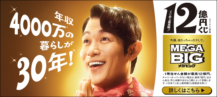 年収4000万の暮らしが30年! くじ史上最高額! 12億円くじ キャリーオーバー発生時 今週、当たっちゃったりして。MEGA BIG メガビッグ ※1等当せん金額が最高12億円。キャリーオーバーがない場合は、最高7億円。当せん金は、売上金額や当せん口数によって変動します。*日本くじ史上最高額(公営競技を除く) 詳しくはこちら